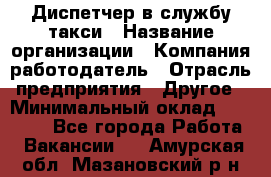 Диспетчер в службу такси › Название организации ­ Компания-работодатель › Отрасль предприятия ­ Другое › Минимальный оклад ­ 30 000 - Все города Работа » Вакансии   . Амурская обл.,Мазановский р-н